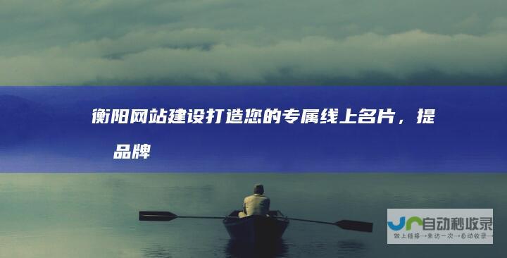 衡阳网站建设：打造您的专属线上名片，提升品牌形象与业绩