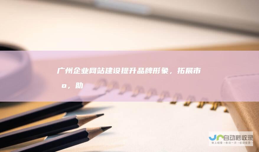广州企业网站建设：提升品牌形象，拓展市场，助力企业发展