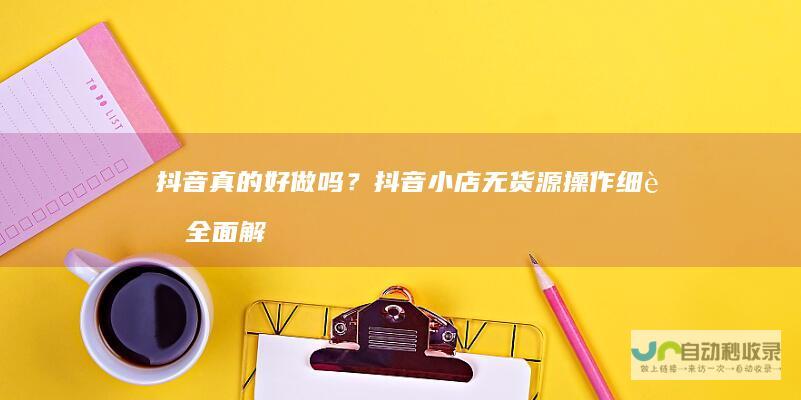 抖音真的好做吗？抖音小店无货源操作细节全面解析