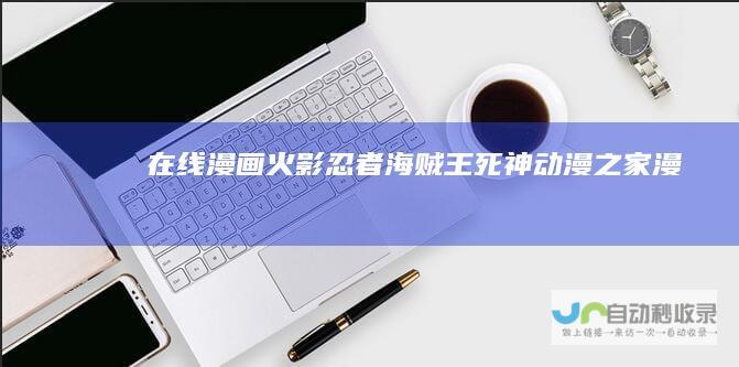 在线漫画,火影忍者,海贼王,死神,动漫之家漫画网