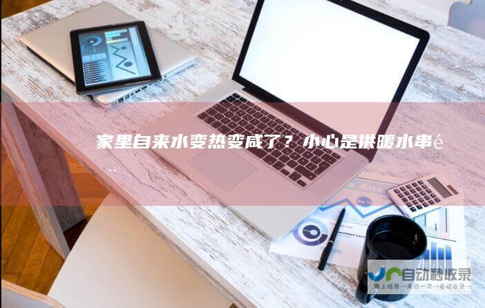 家里自来水变热变咸了？小心是供暖水“串门”-文章资讯