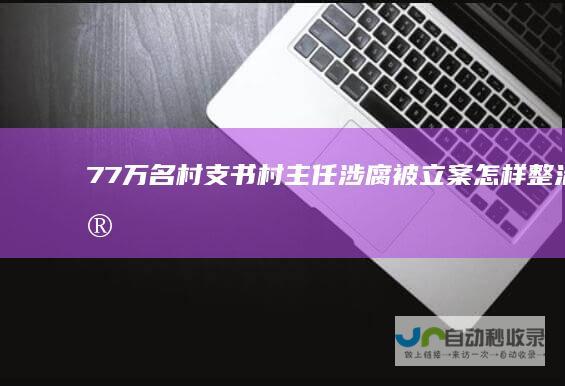 7.7万名村支书村主任涉腐被立案怎样整治“微腐败”-文章资讯